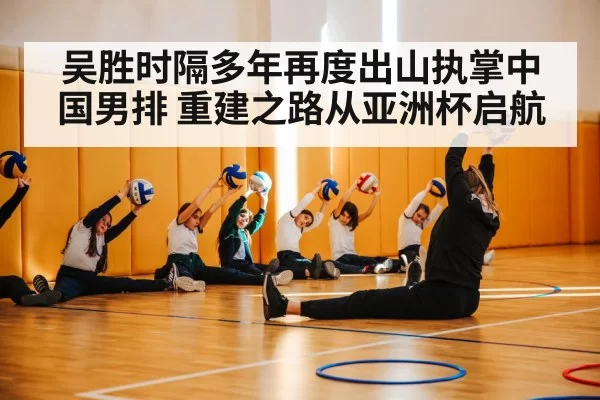 吴胜时隔多年再度出山执掌中国男排 重建之路从亚洲杯启航