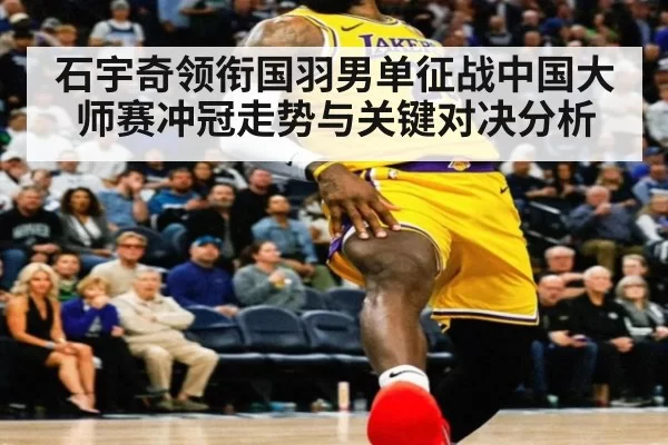 石宇奇领衔国羽男单征战中国大师赛冲冠走势与关键对决分析