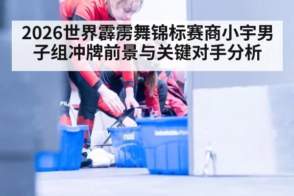 2026世界霹雳舞锦标赛商小宇男子组冲牌前景与关键对手分析